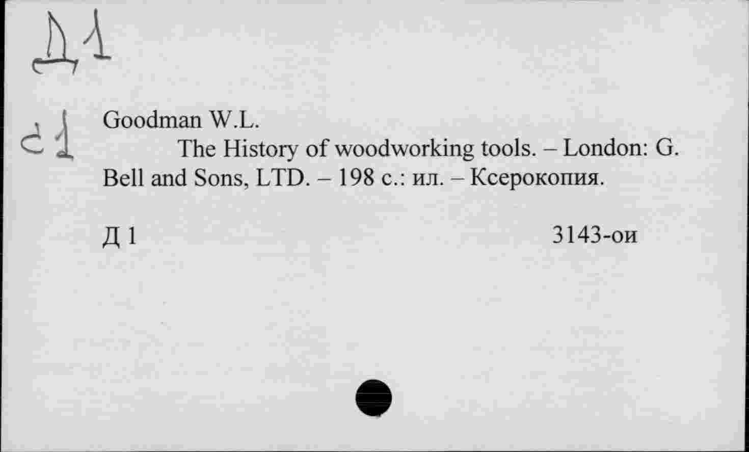 ﻿A4
, і Goodman W.L.
" J,	The History of woodworking tools. - London: G.
Bell and Sons, LTD. — 198c.: ил. - Ксерокопия.
Д 1	3143-ои